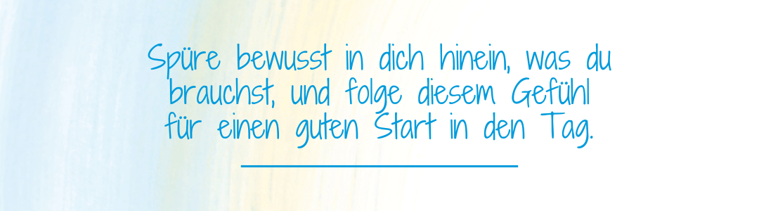 Spruch: Spüre bewusst in dich hinein, was du brauchst, und folge diesem Gefühl für einen guten Start in den Tag. Spruch: Spüre bewusst in dich hinein, was du brauchst, und folge diesem Gefühl für einen guten Start in den Tag.